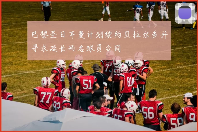 巴黎圣日耳曼计划续约贝拉尔多并寻求延长两名球员合同