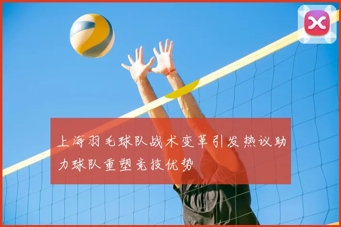 上海羽毛球队战术变革引发热议助力球队重塑竞技优势